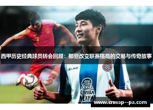 西甲历史经典球员转会回顾:那些改变联赛格局的交易与传奇故事 西甲历史经典球员转会回顾:那些改变联赛格局的交易与传奇故事