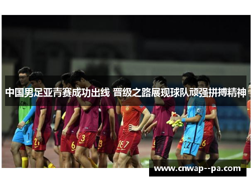 中国男足亚青赛成功出线 晋级之路展现球队顽强拼搏精神
